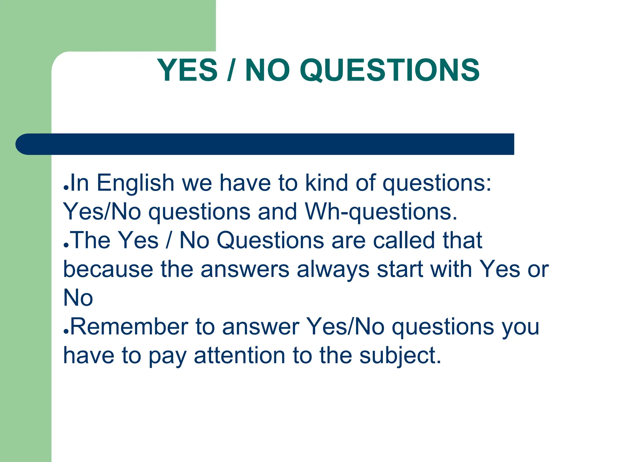 YES / NO QUESTIONS
●In English we have to kind of questions:
Yes/No questions and Wh-questions.
●The Yes / No Questions are called that
because the answers always start with Yes or
No
●Remember to answer Yes/No questions you
have to pay attention to the subject.
 