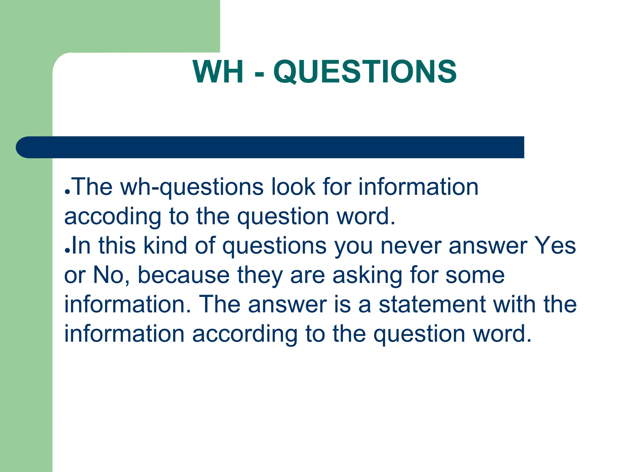 WH - QUESTIONS
●The wh-questions look for information
accoding to the question word.
●In this kind of questions you never answer Yes
or No, because they are asking for some
information. The answer is a statement with the
information according to the question word.
 