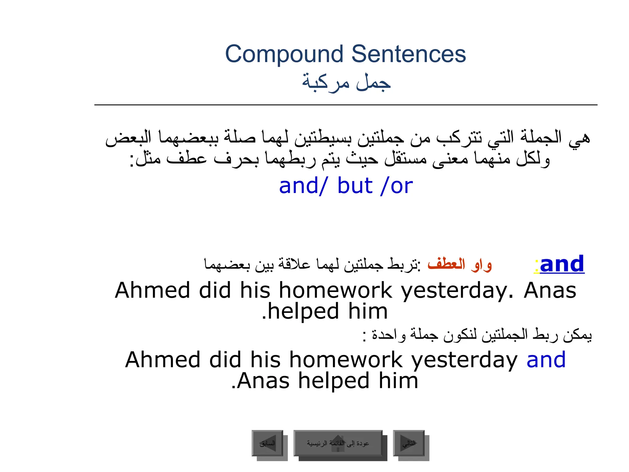 Compound Sentences
‫مركبة‬ ‫جمل‬
‫البعض‬ ‫ببعضهما‬ ‫صلة‬ ‫لهما‬ ‫بسيطتين‬ ‫جملتين‬ ‫من‬ ‫تتركب‬ ‫التي‬ ‫الجملة‬ ‫هي‬
:‫مثل‬ ‫عطف‬ ‫بحرف‬ ‫ربطهما‬ ‫يتم‬ ‫حيث‬ ‫مستقل‬ ‫معنى‬ ‫منهما‬ ‫ولكل‬
and/ but /or
and
:
‫العطف‬ ‫واو‬
‫بعضهما‬ ‫بين‬ ‫عالقة‬ ‫لهما‬ ‫جملتين‬ ‫تربط‬:
Ahmed did his homework yesterday. Anas
helped him
.
: ‫واحدة‬ ‫جملة‬ ‫لنكون‬ ‫الجملتين‬ ‫ربط‬ ‫يمكن‬
Ahmed did his homework yesterday and
Anas helped him
.
‫الرئيسية‬ ‫القائمة‬ ‫إلى‬ ‫عودة‬ ‫التالي‬
‫السابق‬ ‫الرئيسية‬ ‫القائمة‬ ‫إلى‬ ‫عودة‬
 