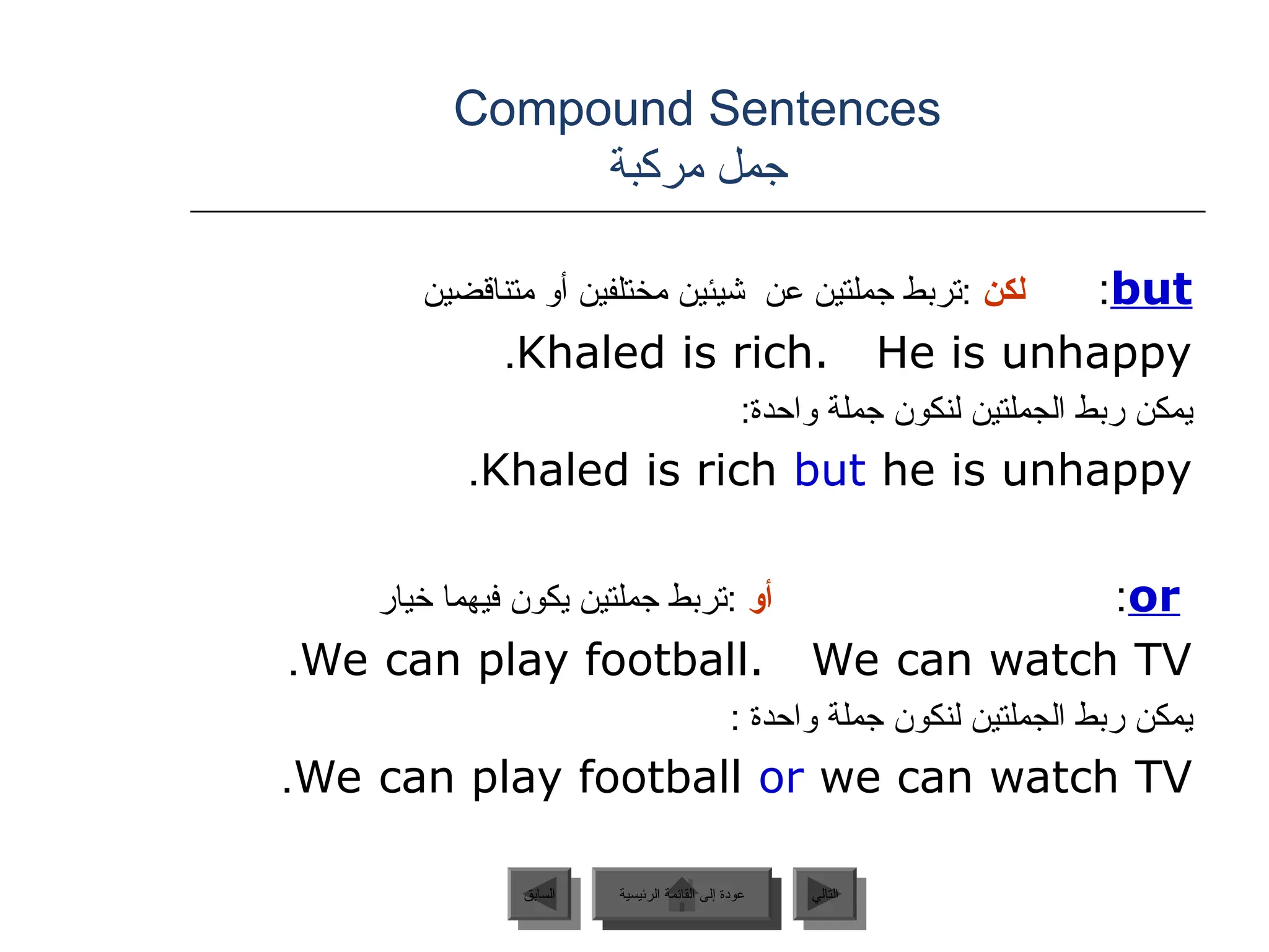 Compound Sentences
‫مركبة‬ ‫جمل‬
but
:
‫لكن‬
‫متناقضين‬ ‫أو‬ ‫مختلفين‬ ‫شيئين‬ ‫عن‬ ‫جملتين‬ ‫تربط‬:
Khaled is rich. He is unhappy
.
:‫واحدة‬ ‫جملة‬ ‫لنكون‬ ‫الجملتين‬ ‫ربط‬ ‫يمكن‬
Khaled is rich but he is unhappy
.
or
:
‫أو‬
‫خيار‬ ‫فيهما‬ ‫يكون‬ ‫جملتين‬ ‫تربط‬:
We can play football. We can watch TV
.
: ‫واحدة‬ ‫جملة‬ ‫لنكون‬ ‫الجملتين‬ ‫ربط‬ ‫يمكن‬
We can play football or we can watch TV
.
‫الرئيسية‬ ‫القائمة‬ ‫إلى‬ ‫عودة‬ ‫التالي‬
‫السابق‬ ‫الرئيسية‬ ‫القائمة‬ ‫إلى‬ ‫عودة‬
 