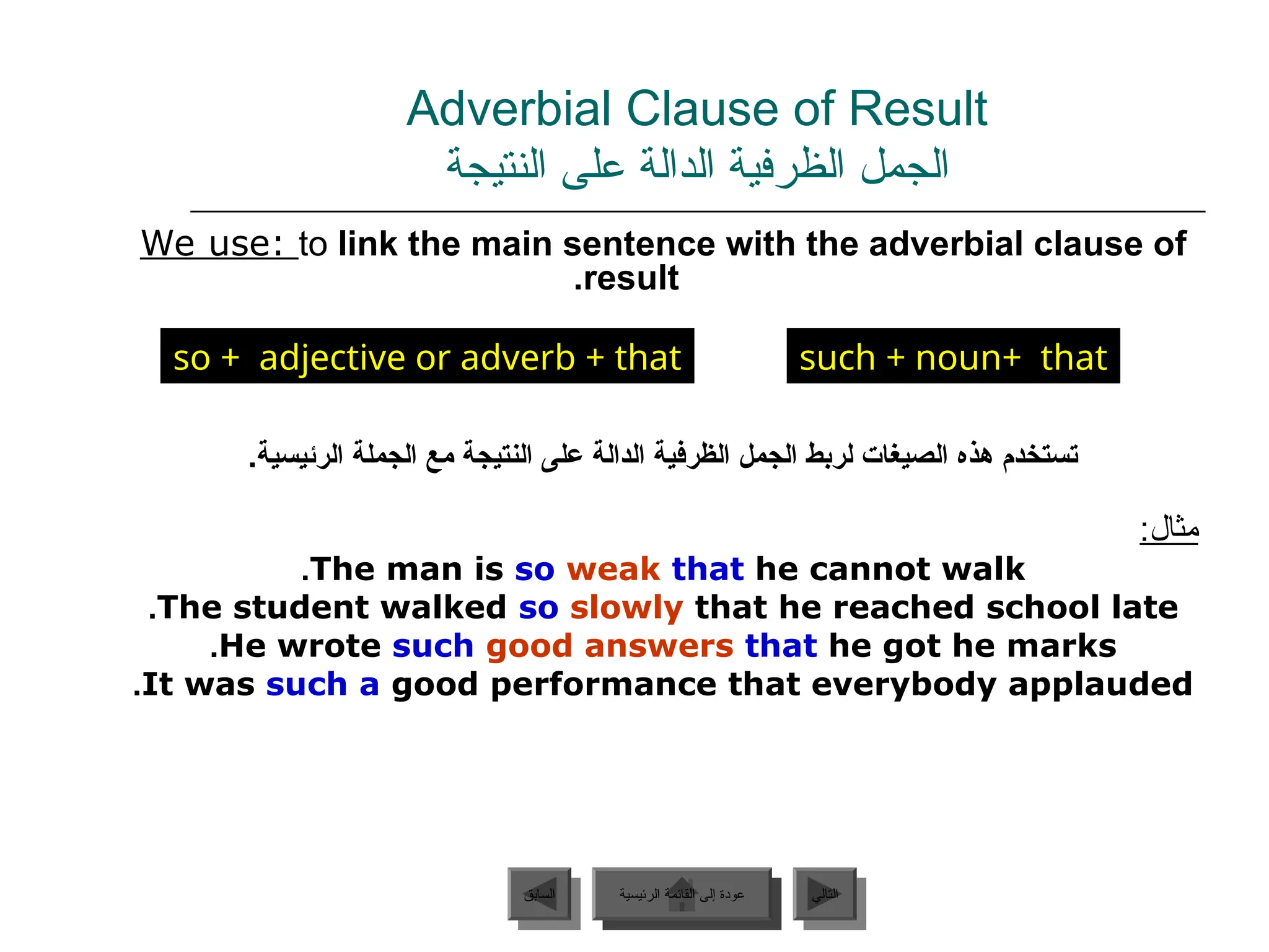 Adverbial Clause of Result
‫النتيجة‬ ‫على‬ ‫الدالة‬ ‫الظرفية‬ ‫الجمل‬
We use: to link the main sentence with the adverbial clause of
result
.
.‫الرئيسية‬ ‫الجملة‬ ‫مع‬ ‫النتيجة‬ ‫على‬ ‫الدالة‬ ‫الظرفية‬ ‫الجمل‬ ‫لربط‬ ‫الصيغات‬ ‫هذه‬ ‫تستخدم‬
:‫مثال‬
The man is so weak that he cannot walk
.
The student walked so slowly that he reached school late
.
He wrote such good answers that he got he marks
.
It was such a good performance that everybody applauded
.
‫الرئيسية‬ ‫القائمة‬ ‫إلى‬ ‫عودة‬ ‫التالي‬
‫السابق‬
so + adjective or adverb + that such + noun+ that
‫الرئيسية‬ ‫القائمة‬ ‫إلى‬ ‫عودة‬
 
