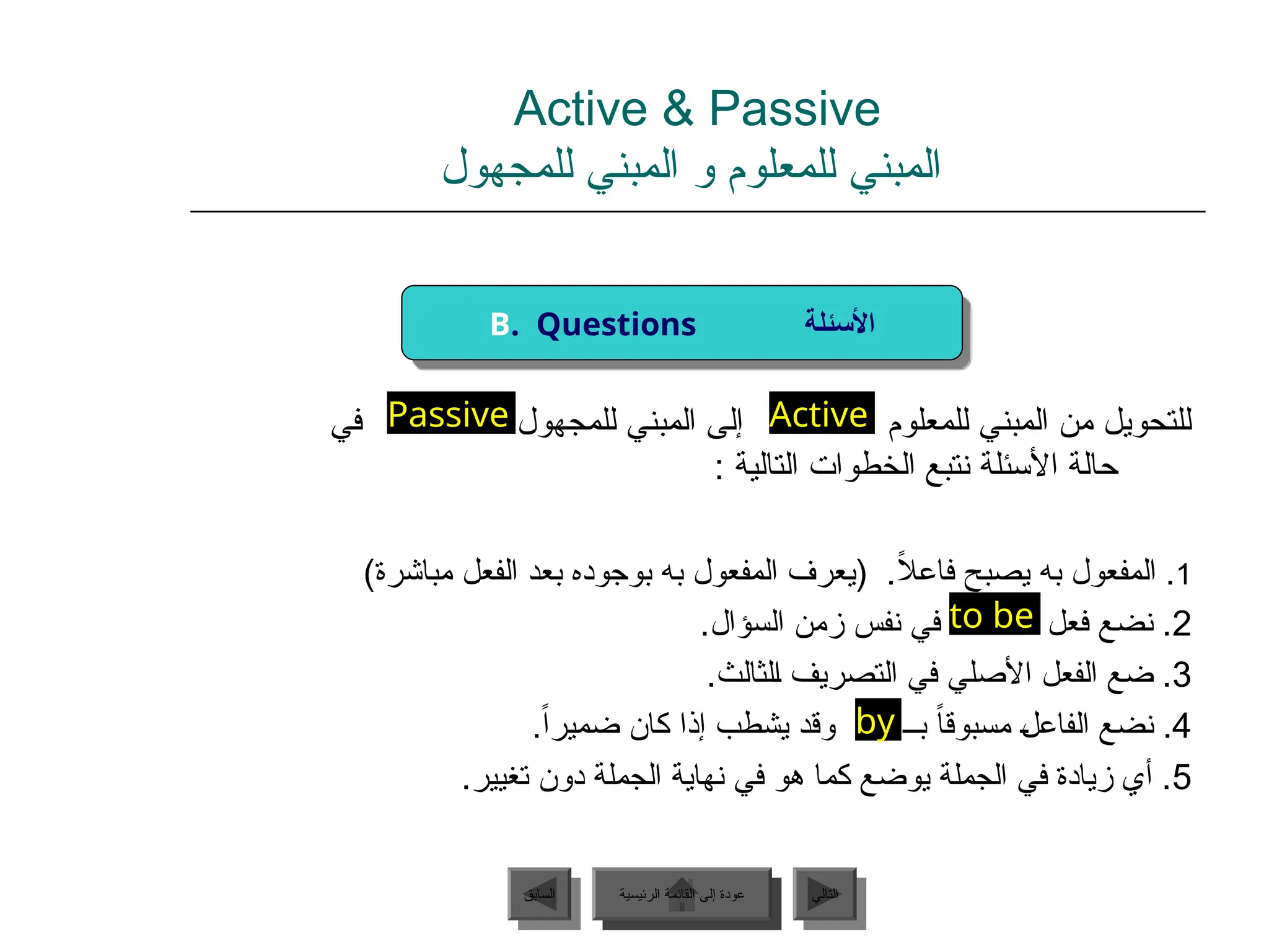 Active & Passive
‫للمجهول‬ ‫المبني‬ ‫و‬ ‫للمعلوم‬ ‫المبني‬
‫للمجهول‬ ‫المبني‬ ‫إلى‬ ‫للمعلوم‬ ‫المبني‬ ‫من‬ ‫للتحويل‬
‫في‬
: ‫التالية‬ ‫الخطوات‬ ‫نتبع‬ ‫األسئلة‬ ‫حالة‬
1
)‫مباشرة‬ ‫الفعل‬ ‫بعد‬ ‫بوجوده‬ ‫به‬ ‫المفعول‬ ‫(يعرف‬ .ً
‫ال‬‫فاع‬ ‫يصبح‬ ‫به‬ ‫المفعول‬ .
2
.‫السؤال‬ ‫زمن‬ ‫نفس‬ ‫في‬ ‫فعل‬ ‫نضع‬ .
3
.‫ـلثالث‬‫ا‬ ‫التصريف‬ ‫في‬ ‫األصلي‬ ‫الفعل‬ ‫ضع‬ .
4
.ً‫ا‬‫ضمير‬ ‫كان‬ ‫إذا‬ ‫يشطب‬ ‫وقد‬ ‫بــ‬ ً‫ا‬‫مسبوق‬ ‫ـ‬‫ل‬‫ـفاع‬‫ل‬‫ا‬ ‫نضع‬ .
5
.‫تغيير‬ ‫دون‬ ‫الجملة‬ ‫نهاية‬ ‫في‬ ‫هو‬ ‫كما‬ ‫يوضع‬ ‫الجملة‬ ‫في‬ ‫زيادة‬ ‫أي‬ .
‫الرئيسية‬ ‫القائمة‬ ‫إلى‬ ‫عودة‬ ‫التالي‬
‫السابق‬
by
Active
to be
Passive
B. Questions ‫األسئلة‬
‫الرئيسية‬ ‫القائمة‬ ‫إلى‬ ‫عودة‬
 