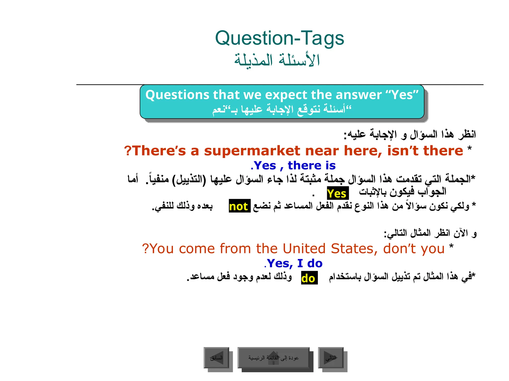 :‫عليه‬ ‫اإلجابة‬ ‫و‬ ‫السؤال‬ ‫هذا‬ ‫انظر‬
*
There’s a supermarket near here, isn’t there
?
Yes , there is
.
‫أما‬ .ً
‫ا‬‫منفي‬ )‫(التذييل‬ ‫عليها‬ ‫السؤال‬ ‫جاء‬ ‫لذا‬ ‫مثبتة‬ ‫جملة‬ ‫السؤال‬ ‫هذا‬ ‫تقدمت‬ ‫التي‬ ‫*الجملة‬
‫فيكون‬ ‫الجواب‬
. ‫باإلثبات‬
‫نضع‬ ‫ثم‬ ‫المساعد‬ ‫الفعل‬ ‫نقدم‬ ‫النوع‬ ‫هذا‬ ‫من‬ ً
‫ال‬‫سؤا‬ ‫نكون‬ ‫ولكي‬ *
.‫للنفي‬ ‫وذلك‬ ‫بعده‬
:‫التالي‬ ‫المثال‬ ‫انظر‬ ‫اآلن‬ ‫و‬
*
You come from the United States, don’t you
?
Yes, I do
.
.‫مساعد‬ ‫فعل‬ ‫وجود‬ ‫لعدم‬ ‫وذلك‬ ‫باستخدام‬ ‫السؤال‬ ‫تذييل‬ ‫تم‬ ‫المثال‬ ‫هذا‬ ‫*في‬
‫الرئيسية‬ ‫القائمة‬ ‫إلى‬ ‫عودة‬ ‫التالي‬
‫السابق‬
do
Yes
not
Questions that we expect the answer “Yes”
‫بـ“نعم‬ ‫عليها‬ ‫اإلجابة‬ ‫نتوقع‬ ‫“أسئلة‬
Question-Tags
‫المذيلة‬ ‫األسئلة‬
‫الرئيسية‬ ‫القائمة‬ ‫إلى‬ ‫عودة‬
 