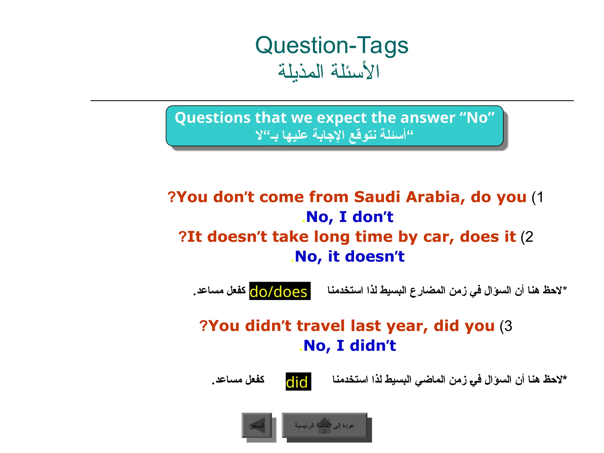 1
)
You don’t come from Saudi Arabia, do you
?
No, I don’t
.
2
)
It doesn’t take long time by car, does it
?
No, it doesn’t
.
*
‫استخدمنا‬ ‫لذا‬ ‫البسيط‬ ‫المضارع‬ ‫زمن‬ ‫في‬ ‫السؤال‬ ‫أن‬ ‫هنا‬ ‫الحظ‬
.‫مساعد‬ ‫كفعل‬
3
)
You didn’t travel last year, did you
?
No, I didn’t
.
.‫مساعد‬ ‫كفعل‬ ‫استخدمنا‬ ‫لذا‬ ‫البسيط‬ ‫الماضي‬ ‫زمن‬ ‫ـ‬‫ي‬‫ف‬ ‫السؤال‬ ‫أن‬ ‫هنا‬ ‫ـ‬‫ظ‬‫*الح‬
‫الرئيسية‬ ‫القائمة‬ ‫إلى‬ ‫عودة‬
‫السابق‬
did
do/does
Questions that we expect the answer “No”
‫بـ“ال‬ ‫عليها‬ ‫اإلجابة‬ ‫نتوقع‬ ‫“أسئلة‬
Question-Tags
‫المذيلة‬ ‫األسئلة‬
‫الرئيسية‬ ‫القائمة‬ ‫إلى‬ ‫عودة‬
 