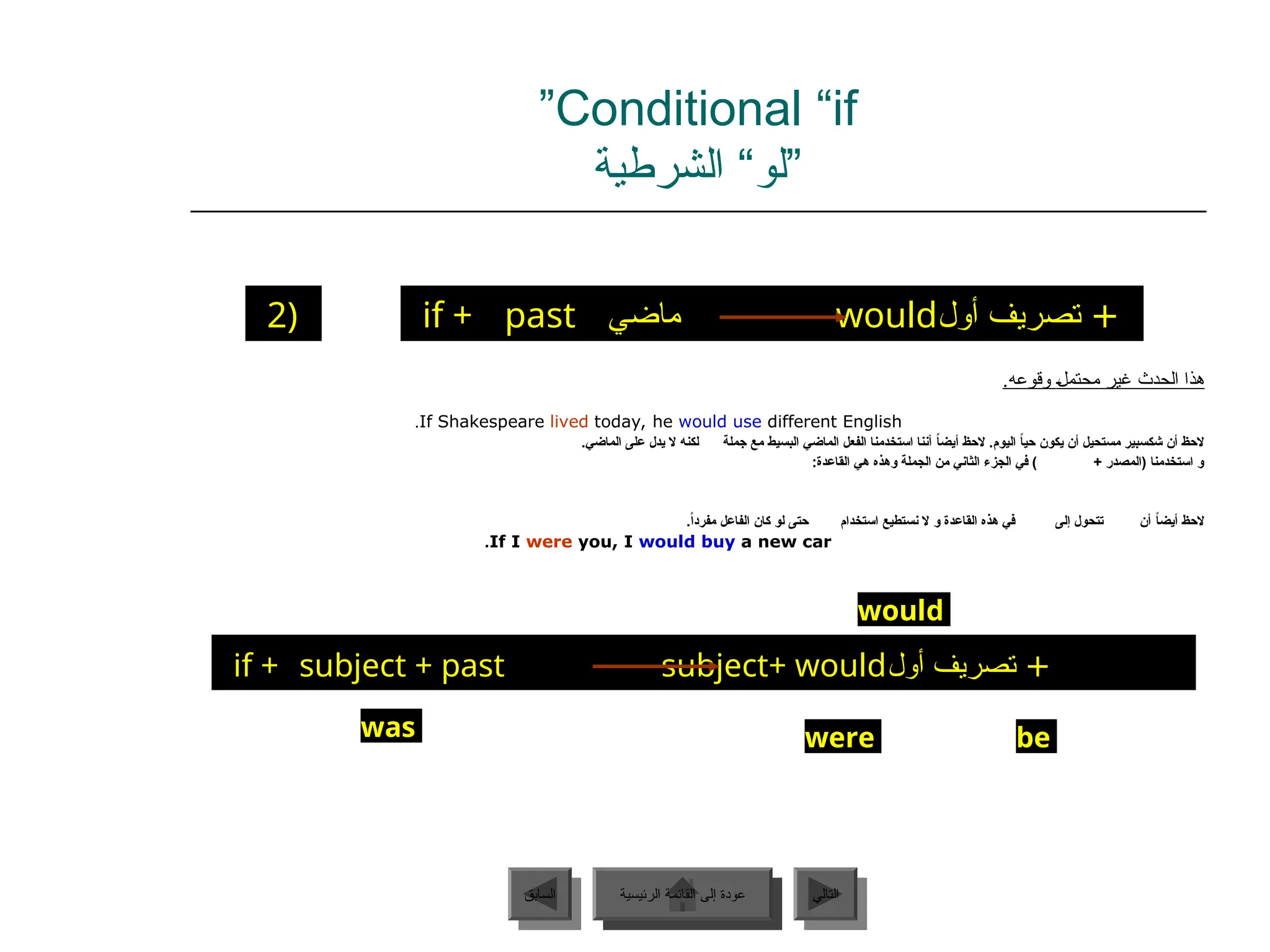 Conditional “if
”
‫الشرطية‬ “‫”لو‬
‫الرئيسية‬ ‫القائمة‬ ‫إلى‬ ‫عودة‬ ‫التالي‬
‫السابق‬
if + past ‫ماضي‬ would‫أول‬ ‫تصريف‬ +
2)
‫غير‬ ‫الحدث‬ ‫هذا‬
‫ـ‬‫ل‬‫محتم‬
.‫وقوعه‬
If Shakespeare lived today, he would use different English
.
.‫الماضي‬ ‫على‬ ‫يدل‬ ‫ال‬ ‫لكنه‬ ‫جملة‬ ‫مع‬ ‫البسيط‬ ‫الماضي‬ ‫الفعل‬ ‫استخدمنا‬ ‫أننا‬ ً
‫ا‬‫أيض‬ ‫الحظ‬ .‫اليوم‬ ً
‫ا‬‫حي‬ ‫يكون‬ ‫أن‬ ‫مستحيل‬ ‫شكسبير‬ ‫أن‬ ‫الحظ‬
:‫القاعدة‬ ‫هي‬ ‫وهذه‬ ‫الجملة‬ ‫من‬ ‫الثاني‬ ‫الجزء‬ ‫في‬ ) + ‫(المصدر‬ ‫استخدمنا‬ ‫و‬
.ً‫ا‬‫مفرد‬ ‫الفاعل‬ ‫كان‬ ‫لو‬ ‫حتى‬ ‫استخدام‬ ‫نستطيع‬ ‫ال‬ ‫و‬ ‫القاعدة‬ ‫هذه‬ ‫في‬ ‫إلى‬ ‫تتحول‬ ‫أن‬ ً
‫ا‬‫أيض‬ ‫الحظ‬
If I were you, I would buy a new car
.
if + subject + past subject+ would‫أول‬ ‫تصريف‬ +
would
be
were
was
‫الرئيسية‬ ‫القائمة‬ ‫إلى‬ ‫عودة‬
 