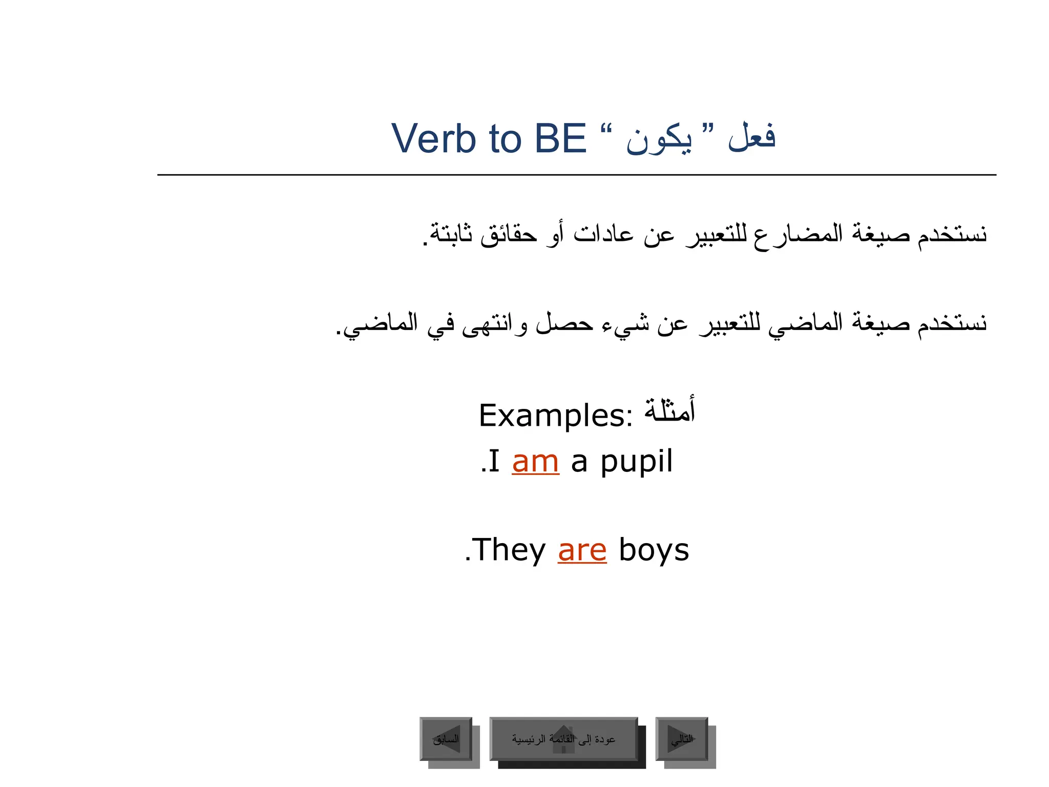 ” ‫فعل‬
‫يكون‬
“
Verb to BE
.‫ثابتة‬ ‫حقائق‬ ‫أو‬ ‫عادات‬ ‫عن‬ ‫للتعبير‬ ‫المضارع‬ ‫صيغة‬ ‫نستخدم‬
.‫الماضي‬ ‫في‬ ‫وانتهى‬ ‫حصل‬ ‫شيء‬ ‫عن‬ ‫للتعبير‬ ‫الماضي‬ ‫صيغة‬ ‫نستخدم‬
‫أمثلة‬
:
Examples
I am a pupil
.
They are boys
.
‫الرئيسية‬ ‫القائمة‬ ‫إلى‬ ‫عودة‬ ‫التالي‬
‫السابق‬ ‫الرئيسية‬ ‫القائمة‬ ‫إلى‬ ‫عودة‬
‫الرئيسية‬ ‫القائمة‬ ‫إلى‬ ‫عودة‬
 