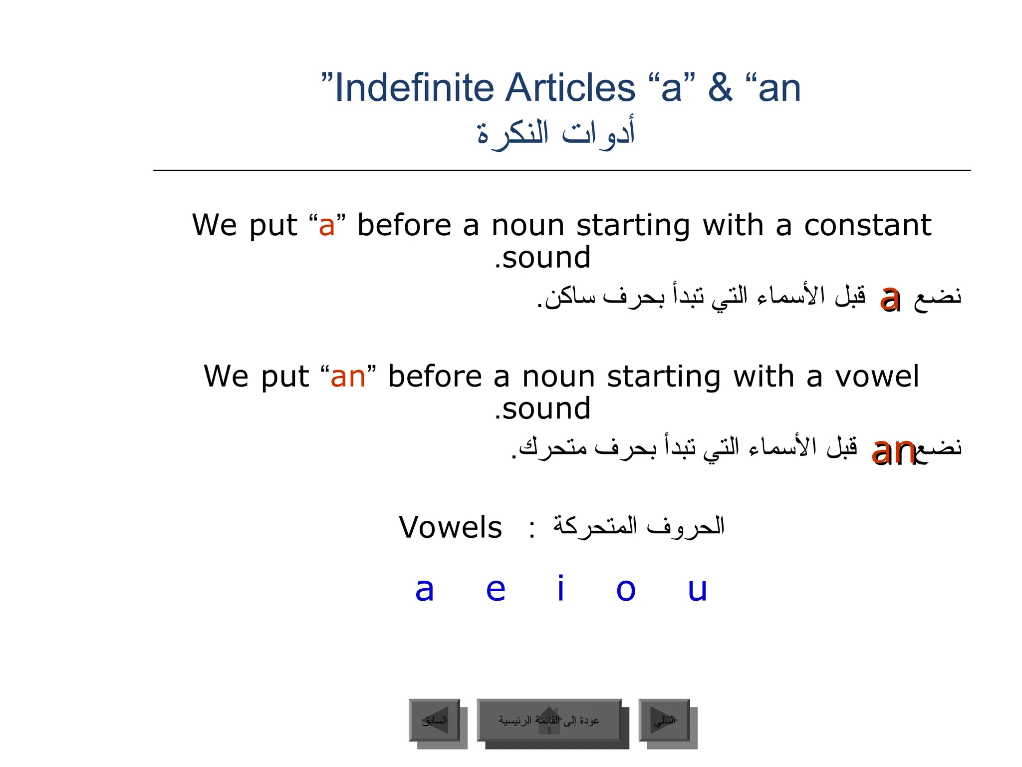 Indefinite Articles “a” & “an
”
‫النكرة‬ ‫أدوات‬
We put “a” before a noun starting with a constant
sound
.
.‫ساكن‬ ‫بحرف‬ ‫تبدأ‬ ‫التي‬ ‫األسماء‬ ‫قبل‬ ‫نضع‬
We put “an” before a noun starting with a vowel
sound
.
‫نضع‬
.‫متحرك‬ ‫بحرف‬ ‫تبدأ‬ ‫التي‬ ‫األسماء‬ ‫قبل‬
: ‫المتحركة‬ ‫الحروف‬
Vowels
a e i o u
a
a
an
an
‫الرئيسية‬ ‫القائمة‬ ‫إلى‬ ‫عودة‬ ‫التالي‬
‫السابق‬ ‫الرئيسية‬ ‫القائمة‬ ‫إلى‬ ‫عودة‬
 