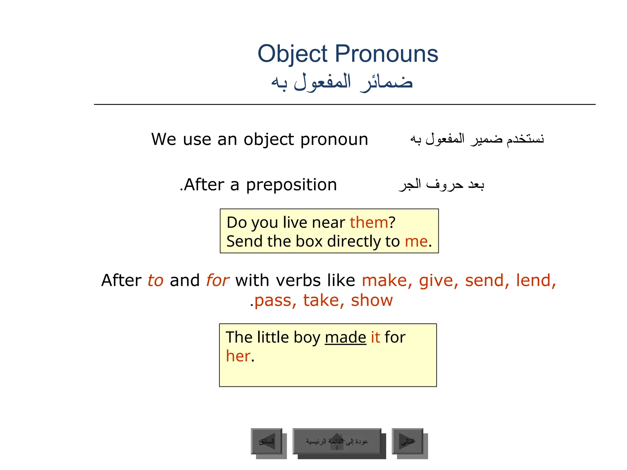 Object Pronouns
‫به‬ ‫المفعول‬ ‫ضمائر‬
‫به‬ ‫المفعول‬ ‫ضمير‬ ‫نستخدم‬
We use an object pronoun
‫الجر‬ ‫حروف‬ ‫بعد‬
After a preposition
.
After to and for with verbs like make, give, send, lend,
pass, take, show
.
Do you live near them?
Send the box directly to me.
The little boy made it for
her.
‫الرئيسية‬ ‫القائمة‬ ‫إلى‬ ‫عودة‬ ‫التالي‬
‫السابق‬ ‫الرئيسية‬ ‫القائمة‬ ‫إلى‬ ‫عودة‬
 