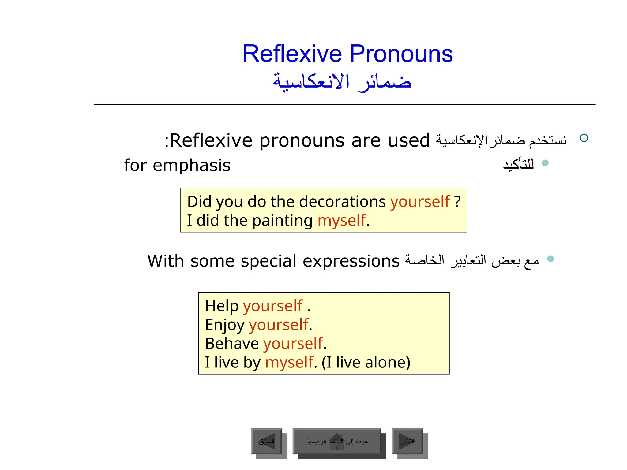Reflexive Pronouns
‫االنعكاسية‬ ‫ضمائر‬

‫ضمائراإلنعكاسية‬ ‫نستخدم‬
Reflexive pronouns are used
:

‫للتأكيد‬
for emphasis

‫الخاصة‬ ‫التعابير‬ ‫بعض‬ ‫مع‬
With some special expressions
Did you do the decorations yourself ?
I did the painting myself.
Help yourself .
Enjoy yourself.
Behave yourself.
I live by myself. (I live alone)
‫الرئيسية‬ ‫القائمة‬ ‫إلى‬ ‫عودة‬ ‫التالي‬
‫السابق‬ ‫الرئيسية‬ ‫القائمة‬ ‫إلى‬ ‫عودة‬
 