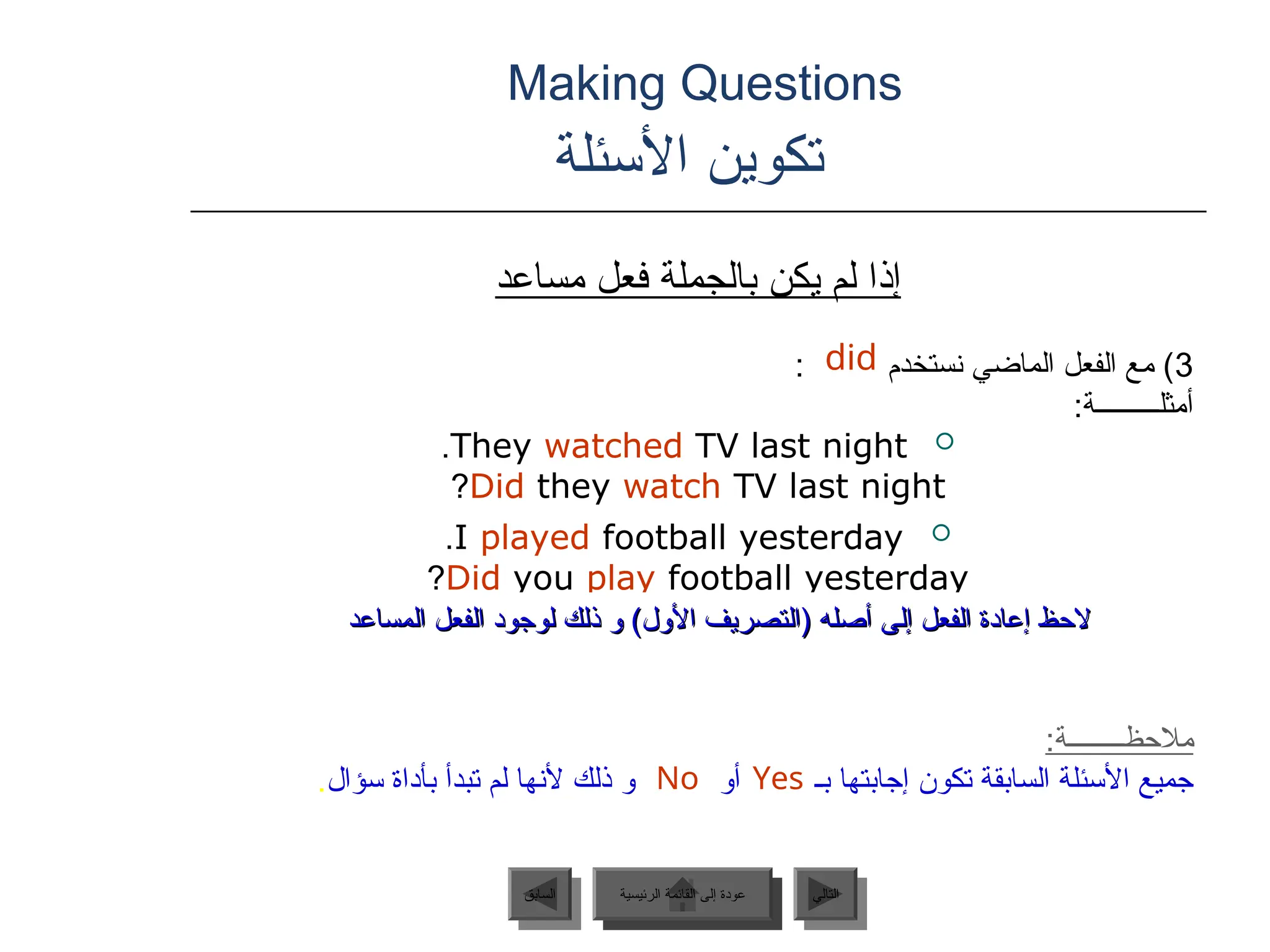 Making Questions
‫األسئلة‬ ‫تكوين‬
‫مساعد‬ ‫فعل‬ ‫بالجملة‬ ‫يكن‬ ‫لم‬ ‫إذا‬
3
: ‫نستخدم‬ ‫الماضي‬ ‫الفعل‬ ‫مع‬ )
:‫أمثلـــــــــة‬

They watched TV last night
.
Did they watch TV last night
?

I played football yesterday
.
Did you play football yesterday
?
:‫مالحظــــــــة‬
‫إجابتها‬ ‫تكون‬ ‫السابقة‬ ‫األسئلة‬ ‫جميع‬
‫أو‬ ‫بـ‬
‫سؤال‬ ‫بأداة‬ ‫تبدأ‬ ‫لم‬ ‫ألنها‬ ‫ذلك‬ ‫و‬
.
‫المساعد‬ ‫الفعل‬ ‫لوجود‬ ‫ذلك‬ ‫و‬ )‫األول‬ ‫(التصريف‬ ‫أصله‬ ‫إلى‬ ‫الفعل‬ ‫إعادة‬ ‫الحظ‬
‫المساعد‬ ‫الفعل‬ ‫لوجود‬ ‫ذلك‬ ‫و‬ )‫األول‬ ‫(التصريف‬ ‫أصله‬ ‫إلى‬ ‫الفعل‬ ‫إعادة‬ ‫الحظ‬
Yes
No
did
‫الرئيسية‬ ‫القائمة‬ ‫إلى‬ ‫عودة‬ ‫التالي‬
‫السابق‬ ‫الرئيسية‬ ‫القائمة‬ ‫إلى‬ ‫عودة‬
 