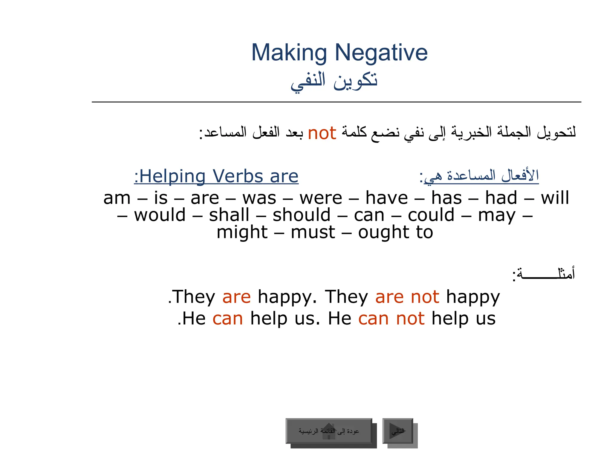 Making Negative
‫النفي‬ ‫تكوين‬
‫كلمة‬ ‫نضع‬ ‫نفي‬ ‫إلى‬ ‫الخبرية‬ ‫الجملة‬ ‫لتحويل‬
not
:‫المساعد‬ ‫الفعل‬ ‫بعد‬
‫هي‬ ‫المساعدة‬ ‫األفعال‬
:
Helping Verbs are
:
am – is – are – was – were – have – has – had – will
– would – shall – should – can – could – may –
might – must – ought to
:‫أمثلـــــــــة‬
They are happy. They are not happy
.
He can help us. He can not help us
.
‫الرئيسية‬ ‫القائمة‬ ‫إلى‬ ‫عودة‬ ‫التالي‬
‫الرئيسية‬ ‫القائمة‬ ‫إلى‬ ‫عودة‬
 
