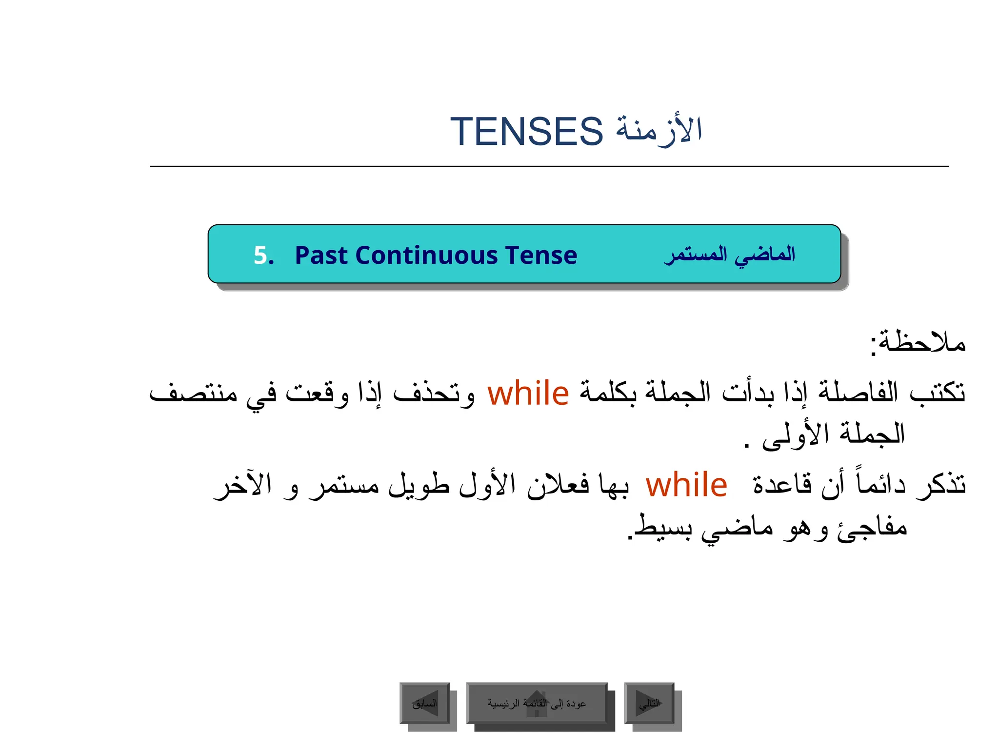 ‫األزمنة‬
TENSES
:‫مالحظة‬
‫بكلمة‬ ‫الجملة‬ ‫بدأت‬ ‫إذا‬ ‫الفاصلة‬ ‫تكتب‬
‫منتصف‬ ‫في‬ ‫وقعت‬ ‫إذا‬ ‫وتحذف‬
. ‫األولى‬ ‫الجملة‬
‫قاعدة‬ ‫أن‬ ً‫ا‬‫دائم‬ ‫تذكر‬
‫اآلخر‬ ‫و‬ ‫مستمر‬ ‫طويل‬ ‫األول‬ ‫فعالن‬ ‫بها‬
.‫بسيط‬ ‫ماضي‬ ‫وهو‬ ‫مفاجئ‬
‫الرئيسية‬ ‫القائمة‬ ‫إلى‬ ‫عودة‬ ‫التالي‬
‫السابق‬
while
while
5. Past Continuous Tense ‫المستمر‬ ‫الماضي‬
‫الرئيسية‬ ‫القائمة‬ ‫إلى‬ ‫عودة‬
 