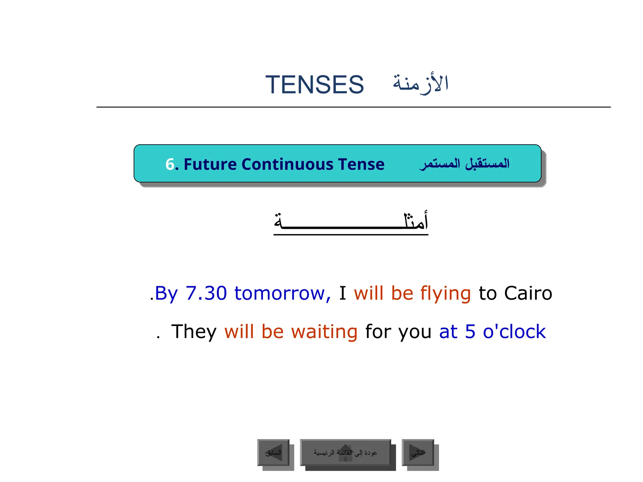 ‫األزمنة‬
TENSES
‫أمثلــــــــــــــــــــــة‬
By 7.30 tomorrow, I will be flying to Cairo
.
They will be waiting for you at 5 o'clock
.
‫الرئيسية‬ ‫القائمة‬ ‫إلى‬ ‫عودة‬ ‫التالي‬
‫السابق‬
6. Future Continuous Tense ‫المستمر‬ ‫المستقبل‬
‫الرئيسية‬ ‫القائمة‬ ‫إلى‬ ‫عودة‬
 