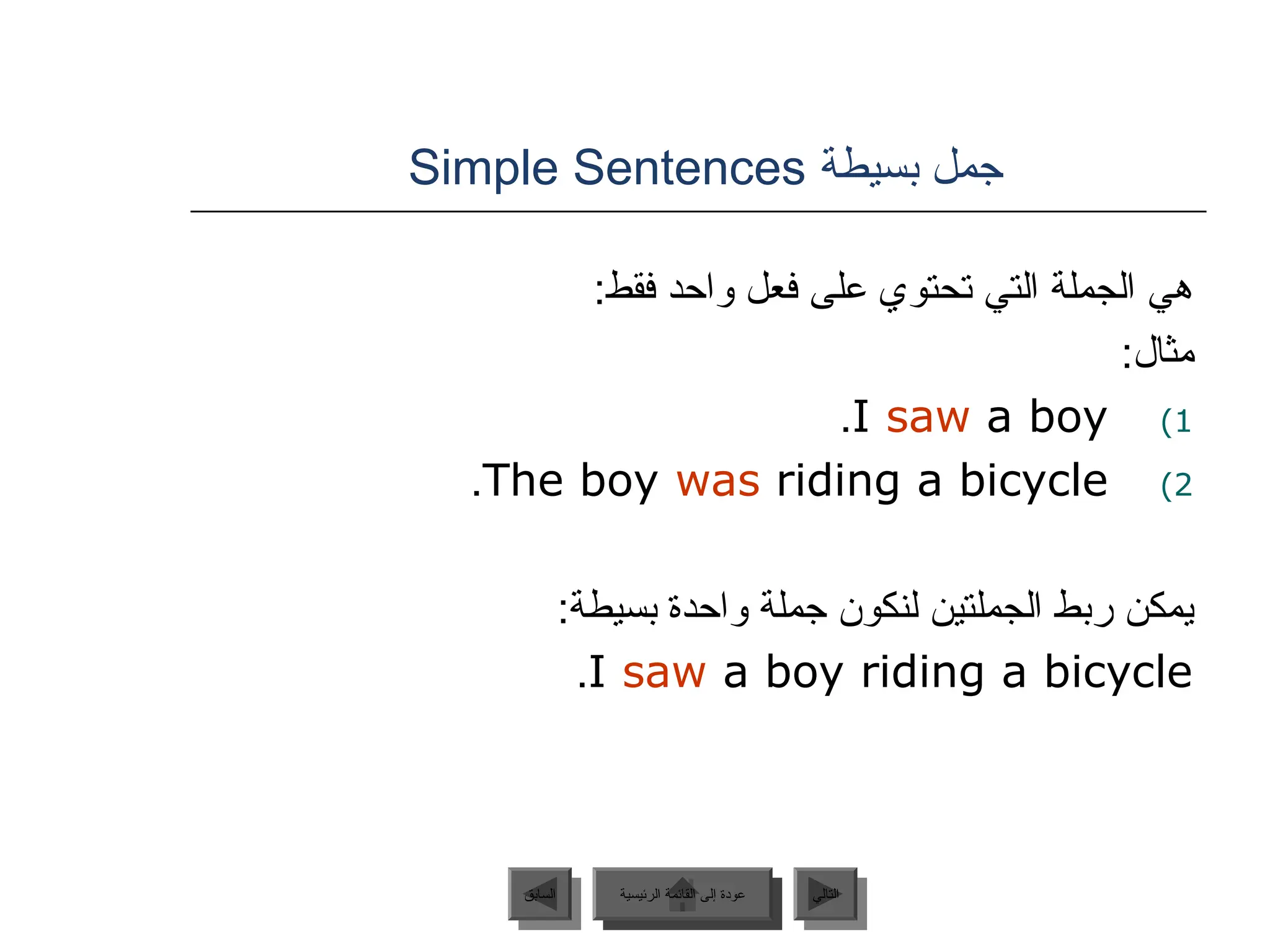 ‫بسيطة‬ ‫جمل‬
Simple Sentences
:‫فقط‬ ‫واحد‬ ‫فعل‬ ‫على‬ ‫تحتوي‬ ‫التي‬ ‫الجملة‬ ‫هي‬
:‫مثال‬
)1
I saw a boy
.
)2
The boy was riding a bicycle
.
:‫بسيطة‬ ‫واحدة‬ ‫جملة‬ ‫لنكون‬ ‫الجملتين‬ ‫ربط‬ ‫يمكن‬
I saw a boy riding a bicycle
.
‫الرئيسية‬ ‫القائمة‬ ‫إلى‬ ‫عودة‬ ‫التالي‬
‫السابق‬ ‫الرئيسية‬ ‫القائمة‬ ‫إلى‬ ‫عودة‬
 