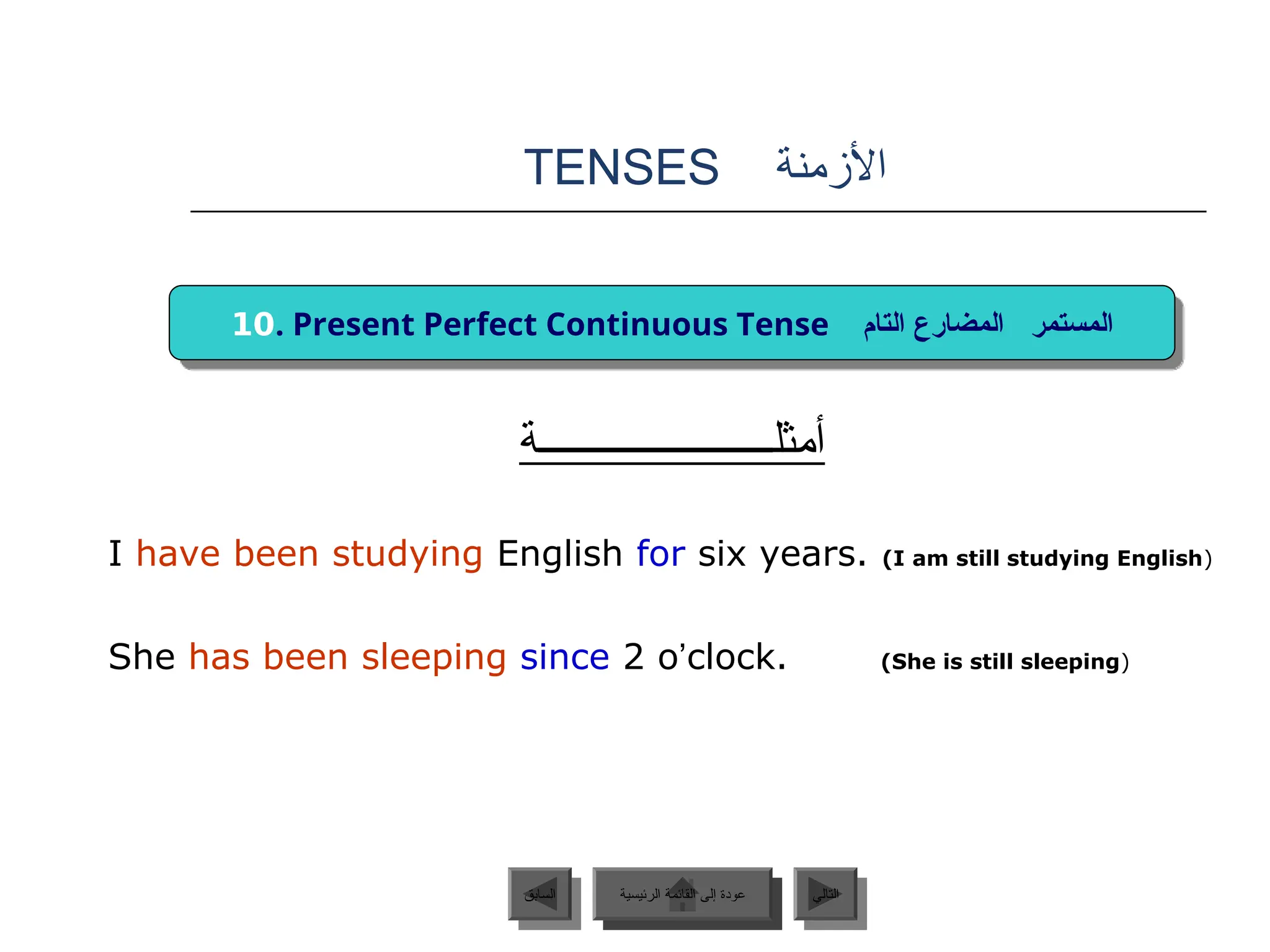 ‫األزمنة‬
TENSES
‫أمثلــــــــــــــــــــــة‬
I have been studying English for six years. (I am still studying English)
She has been sleeping since 2 o’clock. (She is still sleeping)
‫الرئيسية‬ ‫القائمة‬ ‫إلى‬ ‫عودة‬ ‫التالي‬
‫السابق‬
10. Present Perfect Continuous Tense ‫المستمر‬
‫التام‬ ‫المضارع‬
‫الرئيسية‬ ‫القائمة‬ ‫إلى‬ ‫عودة‬
 