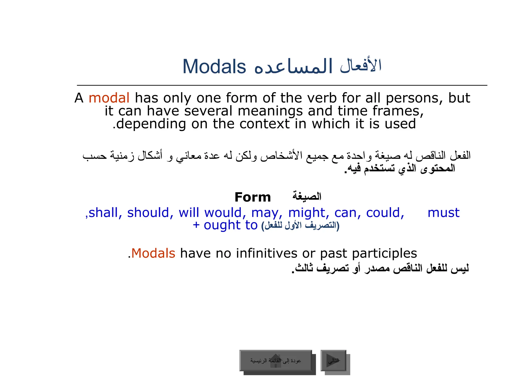 ‫األفعال‬
‫المساعده‬
Modals
‫الرئيسية‬ ‫القائمة‬ ‫إلى‬ ‫عودة‬ ‫التالي‬
A modal has only one form of the verb for all persons, but
it can have several meanings and time frames,
depending on the context in which it is used
.
‫حسب‬ ‫زمنية‬ ‫أشكال‬ ‫و‬ ‫معاني‬ ‫عدة‬ ‫له‬ ‫ولكن‬ ‫األشخاص‬ ‫جميع‬ ‫مع‬ ‫واحدة‬ ‫صيغة‬ ‫له‬ ‫الناقص‬ ‫الفعل‬
.‫فيه‬ ‫تستخدم‬ ‫الذي‬ ‫المحتوى‬
‫الصيغة‬
Form
shall, should, will would, may, might, can, could, must
,
)‫للفعل‬ ‫األول‬ ‫(التصريف‬
ought to
+
Modals have no infinitives or past participles
.
.‫ثالث‬ ‫تصريف‬ ‫أو‬ ‫مصدر‬ ‫الناقص‬ ‫للفعل‬ ‫ليس‬
‫الرئيسية‬ ‫القائمة‬ ‫إلى‬ ‫عودة‬
 