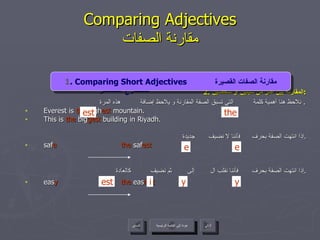 2.  المقارنة بين أكثر من شيئين أو شخصين : نلاحظ هنا أهمية كلمة  التي تسبق الصفة المقارنة و يلاحظ إضافة  هذه المرة .  Everest is  the  high est  mountain.  This is  the  big gest  building in Riyadh. إذا انتهت الصفة بحرف  فأننا لا نضيف  جديدة . saf e   the  saf est إذا انتهت الصفة بحرف  فأننا نقلب ال  إلى  ثم نضيف  كالعادة . eas y   the  eas iest Comparing Adjectives مقارنة الصفات 4 . Present Continuous Tense  المضارع المستمر   the est عودة إلى القائمة الرئيسية عودة إلى القائمة الرئيسية التالي السابق 1 . Comparing Short Adjectives  مقارنة الصفات القصيرة e e est y y i 
