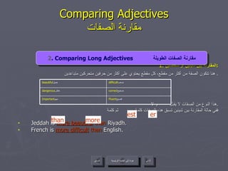 1.  المقارنة بين شيئين أو شخصين : هنا تتكون الصفة من أكثر من مقطع، كل مقطع يحتوي على أكثر من حرفين متحركين متباعدين .  هذا النوع من الصفات لا يقبل  و لا  . ففي حالة المقارنة بين شيئين تسبق هذه الصفات كلمة  ثم كلمة  Jeddah is  more beautiful   than  Riyadh. French is  more difficult  than  English. Comparing Adjectives مقارنة الصفات er est 2 . Comparing Long Adjectives  مقارنة الصفات الطويلة than more عودة إلى القائمة الرئيسية عودة إلى القائمة الرئيسية التالي السابق correct صحيح  dangerous خطر  Fluent فصيح  Important مهم  difficult صعب  beautiful جميل  