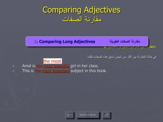 2.  المقارنة بين أكثر من شيئين أو شخصين : في حالة المقارنة بين أكثر من شيئين تسبق هذه الصفات كلمة Amal is  the   most beautiful  girl in her class. This is  the   most important  subject in this book. Comparing Adjectives مقارنة الصفات عودة إلى القائمة الرئيسية التالي السابق 2 . Comparing Long Adjectives  مقارنة الصفات الطويلة the most عودة إلى القائمة الرئيسية 
