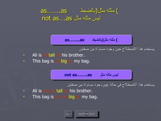 as……..as  مثله مثل  ( بالضبط )     not as….as  ليس مثله مثل  يستخدم هذا الاصطلاح حين وجود مساواة بين صفتين . Ali is  as  tall  as  his brother. This bag is  as  big   as  my bag. يستخدم هذا الاصطلاح في حالة  عدم  وجود مساواة بين صفتين . Ali is  not as  tall  as  his brother. This bag is  not as  big   as  my bag. عودة إلى القائمة الرئيسية as……..as  مثله مثل  ( بالضبط ) not as……..as  ليس مثله مثل عودة إلى القائمة الرئيسية السابق 