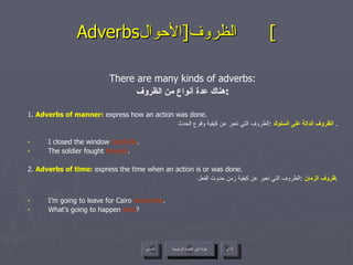 Adverbs الظروف  [ الأحوال ]  There are many kinds of adverbs: هناك عدة أنواع من الظروف : 1 .  Adverbs of manner:  express how an action was done. الظروف الدالة على السلوك   : الظروف التي تعبر عن كيفية وقوع الحدث .  I closed the window  carefully . The soldier fought  bravely . 2.  Adverbs of time :  express the time when an action is or was done. ظروف الزمان   : الظروف التي تعبر عن كيفية زمن حدوث الفعل . I’m going to leave for Cairo  tomorrow . What’s going to happen  next ? عودة إلى القائمة الرئيسية عودة إلى القائمة الرئيسية التالي السابق 