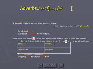 Adverbs الظروف  [ الأحوال ]  3.  Adverbs of place:  express when an action is done. ظروف المكان   : الظروف التي تعبر عن مكان وقوع الحدث .  I shall stand  here . I’ve looked  everywhere  for my lost pen. Some words that end in  can be both adjectives or adverbs.  Most of them refer to time. بعض الكلمات التي تنتهي بـ  من الممكن أن تكون ظروف أو صفات .  معظم هذه الكلمات تدل على الوقت .  مثل : A  daily  newspaper is published  daily . We get up  early  to catch an  early  train. ly ly عودة إلى القائمة الرئيسية عودة إلى القائمة الرئيسية التالي السابق yearly سنوياً  monthly شهرياً  weekly أسبوعياً  daily يومياً  