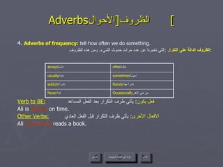Adverbs الظروف  [ الأحوال ]  4.  Adverbs of frequency :  tell how often we do something. الظروف الدالة على التكرار   : التي تخبرنا عن عدد مرات حدوث الشيء .  ومن هذه الظروف :   Verb to BE:   فعل يكون :  يأتي ظرف التكرار بعد الفعل المساعد  Ali is  always  on time. Other Verbs:   الأفعال الأخرى :  يأتي ظرف التكرار قبل الفعل العادي  Ali  sometimes  reads a book. عودة إلى القائمة الرئيسية عودة إلى القائمة الرئيسية التالي السابق Rarely نادراً جداً  seldom نادراً  sometimes أحياناً  usually عادة  Occasionally من حي لآخر  Never أبداً  often غالباً  always دائماً  