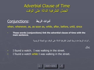 Adverbial Clause of Time الجمل الظرفية الدالة على الوقت Conjunctions :  أدوات الربط when, whenever, as, as soon as, while, after, before, until, since These words (conjunctions) link the adverbial clause of time with the main sentence. أدوات الربط هذه تربط الجمل الظرفية الدالة على الوقت مع الجملة الرئيسية .  مثال : I found a watch.  I was walking in the street. I found a watch  while  I was walking in the street. عودة إلى القائمة الرئيسية عودة إلى القائمة الرئيسية التالي السابق 