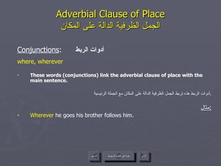Adverbial Clause of Place الجمل الظرفية الدالة على المكان Conjunctions :  أدوات الربط where, wherever These words (conjunctions) link the adverbial clause of place with the main sentence. أدوات الربط هذه تربط الجمل الظرفية الدالة على المكان مع الجملة الرئيسية . مثال : Wherever  he goes his brother follows him. عودة إلى القائمة الرئيسية عودة إلى القائمة الرئيسية التالي السابق 