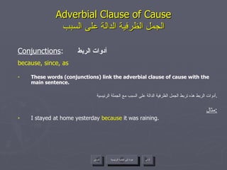 Adverbial Clause of Cause الجمل الظرفية الدالة على السبب Conjunctions :  أدوات الربط because, since, as These words (conjunctions) link the adverbial clause of cause with the main sentence. أدوات الربط هذه تربط الجمل الظرفية الدالة على السبب مع الجملة الرئيسية . مثال : I stayed at home yesterday  because  it was raining. عودة إلى القائمة الرئيسية عودة إلى القائمة الرئيسية التالي السابق 