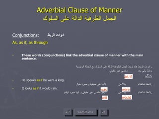 Adverbial Clause of Manner الجمل الظرفية الدالة على السلوك Conjunctions :  أدوات الربط As, as if, as through These words (conjunctions) link the adverbial clause of manner with the main sentence. أدوات الربط هذه تربط الجمل الظرفية الدالة على السلوك مع الجملة الرئيسية .  دائماً يأتي بعد  ماضي غير حقيقي . مثال : He speaks  as if  he were a king. لاحظ استخدام  بدلاً من  لأنها غير حقيقية و مجرد خيال . It looks  as if  it would rain. لاحظ استخدام  بدلاً من  وهو ماضي غير حقيقي و أنها مجرد توقع . as if will would was were عودة إلى القائمة الرئيسية عودة إلى القائمة الرئيسية التالي السابق 