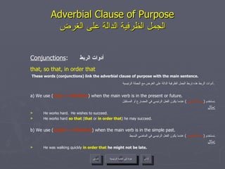 Adverbial Clause of Purpose الجمل الظرفية الدالة على الغرض Conjunctions :  أدوات الربط that, so that, in order that These words (conjunctions) link the adverbial clause of purpose with the main sentence. أدوات الربط هذه تربط الجمل الظرفية الدالة على الغرض مع الجملة الرئيسية .   a) We use ( may + infinitive ) when the main verb is in the present or future. نستخدم  ( ربما + المصدر )  عندما يكون الفعل الرئيسي في المضارع أو المستقبل . مثال : He works hard.  He wishes to succeed. He works hard  so that  ( that  or  in order that ) he may succeed. b) We use ( might + infinitive ) when the main verb is in the simple past. نستخدم  ( ربما + المصدر )  عندما يكون الفعل الرئيسي في الماضي البسيط . مثال : He was walking quickly  in order that  he might not be late.  عودة إلى القائمة الرئيسية عودة إلى القائمة الرئيسية التالي السابق 