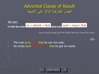 Adverbial Clause of Result الجمل الظرفية الدالة على النتيجة We use:  to  link the main sentence with the adverbial clause of result. تستخدم هذه الصيغات لربط الجمل الظرفية الدالة على النتيجة مع الجملة الرئيسية . مثال : The man is  so  weak  that  he can not walk. He wrote  such   good answers   that  he got he marks. so  +  adverb + that such + noun +  that عودة إلى القائمة الرئيسية عودة إلى القائمة الرئيسية التالي السابق 