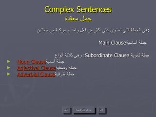 Complex Sentences جمل معقدة هي الجملة التي تحتوي على أكثر من فعل واحد و مركبة من جملتين : Main Clause جملة أساسية  وهي ثلاثة أنواع :  Subordinate Clause  جملة ثانوية Noun Clause جملة أسمية  Adjectival Clause جملة وصفية  Adverbial Clause جملة ظرفية  عودة إلى القائمة الرئيسية عودة إلى القائمة الرئيسية التالي السابق 