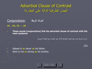 Adverbial Clause of Contrast الجمل الظرفية الدالة على المقارنة Conjunctions :  أدوات الربط as….as, so……as These words (conjunctions) link the adverbial clause of contrast with the main sentence. أدوات الربط هذه تربط الجمل الظرفية الدالة على المقارنة مع الجملة الرئيسية .  مثال : Nabeel is  as  clever  as  his father. Sami is not  so  strong  as  his brother. عودة إلى القائمة الرئيسية عودة إلى القائمة الرئيسية التالي السابق 