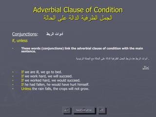 Adverbial Clause of Condition الجمل الظرفية الدالة على الحالة Conjunctions :  أدوات الربط if, unless These words (conjunctions) link the adverbial clause of condition with the main sentence. أدوات الربط هذه تربط الجمل الظرفية الدالة على الحالة مع الجملة الرئيسية .  مثال : If  we are ill, we go to bed. If  we work hard, we will succeed. If  we worked hard, we would succeed. If  he had fallen, he would have hurt himself. Unless  the rain falls, the crops will not grow. عودة إلى القائمة الرئيسية السابق عودة إلى القائمة الرئيسية التالي 