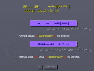 as……..as  مثله مثل  [ بالضبط  ]     not as….as  ليس مثله مثل  يستخدم هذا الاصطلاح حين وجود مساواة بين حالين . Ahmed drives  as  dangerously  as  his brother. يستخدم هذا الاصطلاح في حالة  عدم  وجود مساواة بين حالين . Hamad does  not  drive  as  dangerously  as  his brother. عودة إلى القائمة الرئيسية السابق as……..as  مثله مثل  [ بالضبط  ] not as……..as  ليس مثله مثل عودة إلى القائمة الرئيسية 