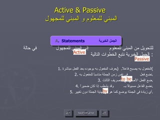 Active & Passive   المبني للمعلوم و المبني للمجهول للتحويل من المبني للمعلوم  إلى المبني للمجهول  في حالة الجمل الخبرية نتبع الخطوات التالية :  1.  المفعول به يصبح فاعلاً .  ( يعرف المفعول به بوجوده بعد الفعل مباشرة ) 2.  نضع فعل  في نفس زمن الجملة مناسباً للمفعول به . 3.  ضع الفعل الأصلي في التصريف الثالث . 4.  نضع الفاعل مسبوقاً بــ  وقد يشطب إذا كان ضميراً . 5.  أي زيادة في الجملة يوضع كما هو في نهاية الجملة دون تغيير . by Active to be Passive A .  Statements  الجمل الخبرية عودة إلى القائمة الرئيسية عودة إلى القائمة الرئيسية التالي السابق 