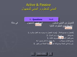 Active & Passive   المبني للمعلوم و المبني للمجهول للتحويل من المبني للمعلوم  إلى المبني للمجهول  في حالة الأسئلة نتبع الخطوات التالية  :  1.  المفعول به يصبح فاعلاً .  ( يعرف المفعول به بوجوده بعد الفعل مباشرة ) 2.  نضع فعل  في نفس زمن السؤال . 3.  ضع الفعل الأصلي في التصريف الثالث . 4.  نضع الفاعل مسبوقاً بــ  وقد يشطب إذا كان ضميراً . 5.  أي زيادة في الجملة يوضع كما هو في نهاية الجملة دون تغيير . by Active to be Passive B .  Questions  الأسئلة عودة إلى القائمة الرئيسية عودة إلى القائمة الرئيسية التالي السابق 