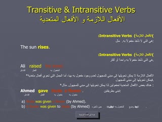 Transitive & Intransitive Verbs   الأفعال اللازمة و الأفعال المتعدية : Intransitive Verbs  ( الأفعال اللازمة ) هي التي لا تأخذ مفعولاً به .  مثل : The sun  rises . : Intransitive Verbs  ( الأفعال اللازمة ) هي التي تأخذ مفعولاً به واحداً أو أكثر . Ali  raised   his hand. * الأفعال اللازمة لا يمكن تحويلها إلى مبني للمجهول لعدم وجود مفعول به بها، أما الجمل التي تحوي أفعال متعدية فيمكن تحويلها إلى مبني للمجهول . * هناك بعض الأفعال المتعدية لمفعولين لذا يمكن تحويلها إلى مبني للمجهول .  مثال :  Ahmed  gave   Huda   a flower   .  تبنى بطريقتين : a)  Huda   was   given   a flower  (by Ahmed). b)  A flower   was given  to  Huda  (by Ahmed)   لاحظ وضع  للمفعول به العاقل  حين تأخيره  . عودة إلى القائمة الرئيسية الفاعل مفعول   به الفعل مفعول   به to Huda عودة إلى القائمة الرئيسية الفاعل المفعول   به الفعل 