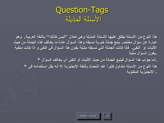 Question-Tags   الأسئلة المذيلة هذا النوع من الأسئلة يطلق عليها الأسئلة المذيلة وهي تعادل ”أليس كذلك؟“ باللغة العربية .  وهو عبارة عن سؤال مختصر يتبع جملة خبرية تسبقه وهذا السؤال عادة ما يخالف هذه الجملة من حيث الإثبات أو  ألنفي .  فإذا كانت الجملة التي تسبقه مثبتة يكون هذا السؤال في النفي و إذا كانت منفية يكون السؤال مثبتاً . *  أما جواب هذا السؤال فيتبع الجملة من حيث الإثبات أو النفي أي يخالف السؤال . *  هذا النوع من الأسئلة متداول كثيراً عند التحدث باللغة الإنجليزية إلا أنه يقل استخدامه في الإنجليزية المكتوبة .  عودة إلى القائمة الرئيسية التالي عودة إلى القائمة الرئيسية 
