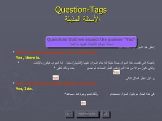 انظر هذا السؤال و الإجابة عليه : *  There’s a supermarket near here, isn’t there? Yes , there is. * الجملة التي تقدمت هذا السؤال جملة مثبتة لذا جاء السؤال عليها  ( التذييل )  منفياً .  أما الجواب فيكون بالإثبات  . *  ولكي نكون سؤالاً من هذا النوع نقدم الفعل المساعد ثم نضع  بعده وذلك للنفي . و الآن انظر المثال التالي : *  You come from the United States, don’t you? Yes, I do. * في هذا المثال تم تذييل السؤال باستخدام  وذلك لعدم وجود فعل مساعد . Question-Tags   الأسئلة المذيلة do Yes not Questions that we expect the answer “Yes” أسئلة نتوقع الإجابة عليها بـ“نعم“ عودة إلى القائمة الرئيسية عودة إلى القائمة الرئيسية التالي السابق 