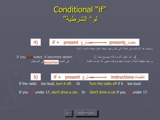 Conditional “if” ” لو“ الشرطية يستخدم هذا التركيب في الحالة التي تكون فيها نتيجة الفعل حقيقة دائمة و ثابتة . If you  boil  water, it becomes steam.  ( لو أننا غلينا الماء، فأنه يصبح بخاراً ) و هذه حقيقة ثابتة و ليست مقيدة بوقت معين لذا جاءت كلمة  في المضارع و ليست في المستقبل . عودة إلى القائمة الرئيسية السابق If the radio  is  too loud,  turn it off .  Or  Turn the radio off  if it  is  too loud. If you  are  under 17,  don’t drive a car.   Or  Don’t drive a car  if you  are  under 17. becomes عودة إلى القائمة الرئيسية if +   present  مضارع   present مضارع  4)   if +   present  مضارع   instructions تعليمات  5 )   