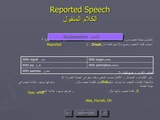 Reported Speech الكلام المنقول *  لتحويل جملة تعجب من مباشر  إلى كلام منقول  نتبع الخطوات التالية : 1-  احذف كلمة التعجب وضع بدلاً منها كلمة تدل عليها مثل : 2-  احذف الأقواس و ضع كلمة 3-  غير الكلمات و الضمائر و الأفعال حسب المعنى وكما سبق في الجملة الخبرية . ملاحظة :  كلمات التعجب إما حرف استفهام استعمل ككلمة تعجب مثل :  وتعرفها بوجود علامة تعجب في نهاية الجملة أو كلمة تعجب بذاتها مثل :  و تعرفها بوجود علامة التعجب  ! .  Exclamation   التعجب  Direct Reported Alas, Hurrah, Oh that how, what عودة إلى القائمة الرئيسية عودة إلى القائمة الرئيسية التالي السابق With sadness   بحزن  With admiration بإعجاب  With joy   بفرح  With anger بغضب  With regret  بندم  