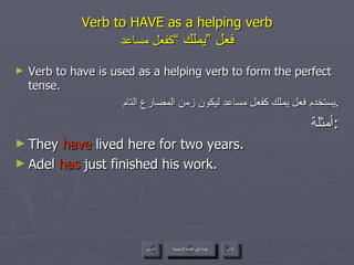 Verb to HAVE as a helping verb   فعل ”يملك “  كفعل مساعد Verb to have is used as a helping verb to form the perfect tense. يستخدم فعل يملك كفعل مساعد ليكون زمن المضارع التام . أمثلة : They  have  lived here for two years. Adel  has  just finished his work. عودة إلى القائمة الرئيسية عودة إلى القائمة الرئيسية التالي السابق 