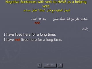 Negative Sentences with verb to HAVE as a helping verb   الجمل المنفية مع فعل ”يملك“ كفعل مساعد لتكوين نفي مع فعل يملك نضع  بعد هذا الفعل . أمثلة : I have lived here for a long time. I have  not  lived here for a long time.  not عودة إلى القائمة الرئيسية عودة إلى القائمة الرئيسية التالي السابق 