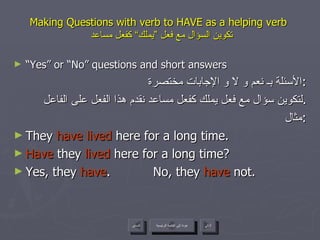 Making Questions with verb to HAVE as a helping verb    تكوين السؤال مع فعل ”يملك“ كفعل مساعد “ Yes” or “No” questions and short answers الأسئلة بـ نعم و لا و الإجابات مختصرة : لتكوين سؤال مع فعل يملك كفعل مساعد نقدم هذا الفعل على الفاعل . مثال : They  have lived  here for a long time. Have  they  lived  here for a long time? Yes, they  have .  No, they  have  not. عودة إلى القائمة الرئيسية عودة إلى القائمة الرئيسية التالي السابق 