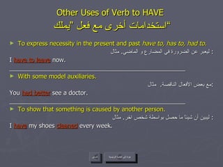 Other Uses of Verb to HAVE    استخدامات أخرى مع فعل ”يملك“  To express necessity in the present and past  have to, has to, had to. ليعبر عن الضرورة في المضارع و الماضي .  مثال :  I  have to leave  now. ____________________________________________________ With some model auxiliaries. مع بعض الأفعال الناقصة .  مثال : You  had better  see a doctor. ____________________________________________________ To show that something is caused by another person. ليبين أن شيئاً ما حصل بواسطة شخص اخر .  مثال :  I  have   my shoes  cleaned  every week. عودة إلى القائمة الرئيسية السابق عودة إلى القائمة الرئيسية 
