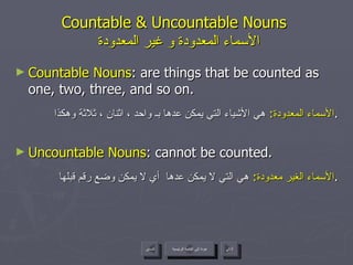 Countable & Uncountable Nouns    الأسماء المعدودة و غير المعدودة Countable Nouns : are things that be counted as one, two, three, and so on. الأسماء المعدودة :  هي الأشياء التي يمكن عدها بـ واحد ، اثنان ، ثلاثة وهكذا . Uncountable Nouns : cannot be counted. الأسماء الغير معدودة :  هي التي لا يمكن عدها  أي لا يمكن وضع رقم قبلها . عودة إلى القائمة الرئيسية عودة إلى القائمة الرئيسية التالي السابق 
