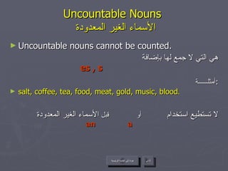 Uncountable Nouns    الأسماء الغير المعدودة Uncountable nouns cannot be counted. هي التي لا جمع لها بإضافة أمثلــــــة : salt, coffee, tea, food, meat, gold, music, blood . لا تستطيع استخدام   أو  قبل  الأسماء الغير المعدودة  es , s a an   عودة إلى القائمة الرئيسية التالي عودة إلى القائمة الرئيسية 